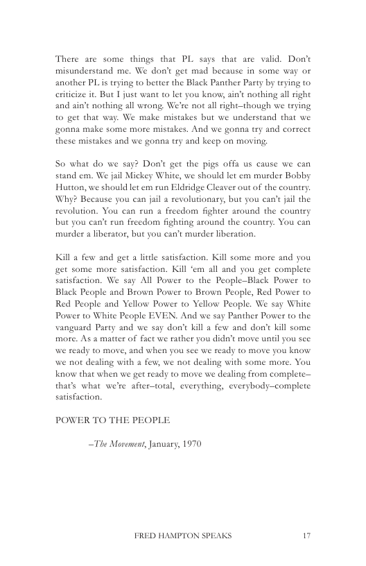 There are some things that PL says that are valid. Don’t misunderstand me. We don’t get mad because in some way o another PLis trying to better the Black Panther Party by trying to eriticize it. But 1 just want to let you know, ain’t nothing all right and ain’t nothing all wrong. We’re not all right-though we trying to get that way. We make mistakes but we understand that we gonna make some more mistakes. And we gonna try and correct these mistakes and we gonna try and keep on moving,  So what do we say? Don’t get the pigs offa us cause we can stand em. We jail Mickey White, we should let em murder Bobby Hutton, we should let em run Eldridge Cleaver out of the countay. Why? Because you can jail a revolutionary, but you can’t jail the revolution. You can run a freedom fighter around the country but you ean’t run freedom fighting around the country. You can murder a liberator, but you can’t murder liberation,  Kill a few and get a litle satisfaction. Kill some more and you get some more satisfaction. Kill ‘em all and you get complete satisfaction. We say All Power to the People-Black Power to Black People and Brown Power 1o Brown People, Red Power to Red People and Yellow Power to Yellow People. We say White Power to White People EVEN. And we say Panther Power to the vanguard Party and we say don’t kill a few and don’t kill some more. As a matter of fact we rather you didn’t move unil you see we teady to move, and when you see we ready to move you know we not dealing with a few, we not dealing with some more. You know that when we get ready to move we dealing from complete— thas what we’re afier—total, everything, everybody—complete satisfaction,  POWER TO THE PEOPLE  ~The Movement, Janusaty, 1970  FRED HAMPTON SPEAKS 7 
